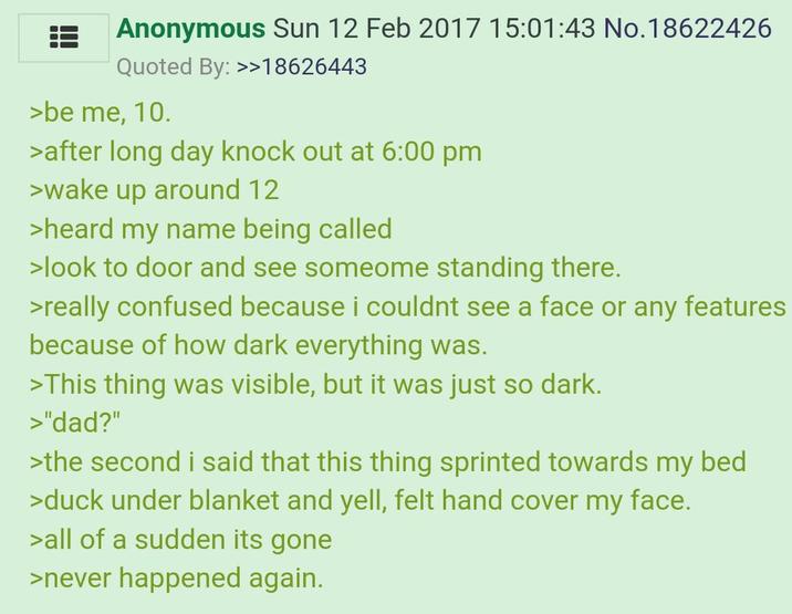 Anonymous Sun 12 Feb 2017 15:01:43 No.18622426 Quoted By: >>18626443 >be me, 10. >after long day knock out at 6:00 pm >wake up around 12 >heard my name being called >look to door and see someome standing there. >really confused because i couldnt see a face or any features because of how dark everything was. >This thing was visible, but it was just so dark. >"dad?" >the second i said that this thing sprinted towards my bed >duck under blanket and yell, felt hand cover my face. >all of a sudden its gone >never happened again.