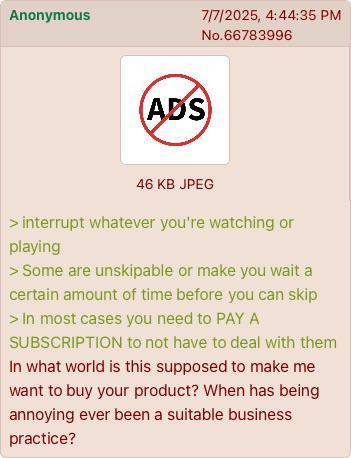 Anonymous 7/7/2025, 4:44:35 PM No.66783996 (ADS) 46 KB JPEG > interrupt whatever you're watching or playing > Some are unskipable or make you wait a certain amount of time before you can skip > In most cases you need to PAY A SUBSCRIPTION to not have to deal with them In what world is this supposed to make me want to buy your product? When has being annoying ever been a suitable business practice?