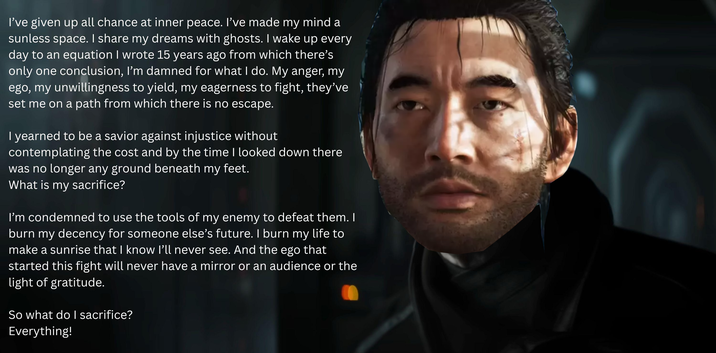 I've given up all chance at inner peace. I've made my mind a sunless space. I share my dreams with ghosts. I wake up every day to an equation I wrote 15 years ago from which there's only one conclusion, I'm damned for what I do. My anger, my ego, my unwillingness to yield, my eagerness to fight, they've set me on a path from which there is no escape. I yearned to be a savior against injustice without contemplating the cost and by the time I looked down there was no longer any ground beneath my feet. What is my sacrifice? I'm condemned to use the tools of my enemy to defeat them. I burn my decency for someone else's future. I burn my life to make a sunrise that I know I'll never see. And the ego that started this fight will never have a mirror or an audience or the light of gratitude. So what do I sacrifice? Everything!