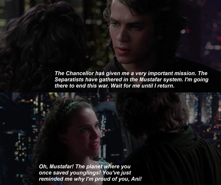 The Chancellor has given me a very important mission. The Separatists have gathered in the Mustafar system. I'm going there to end this war. Wait for me until I return. Oh, Mustafar! The planet where you once saved younglings! You've just reminded me why I'm proud of you, Ani!