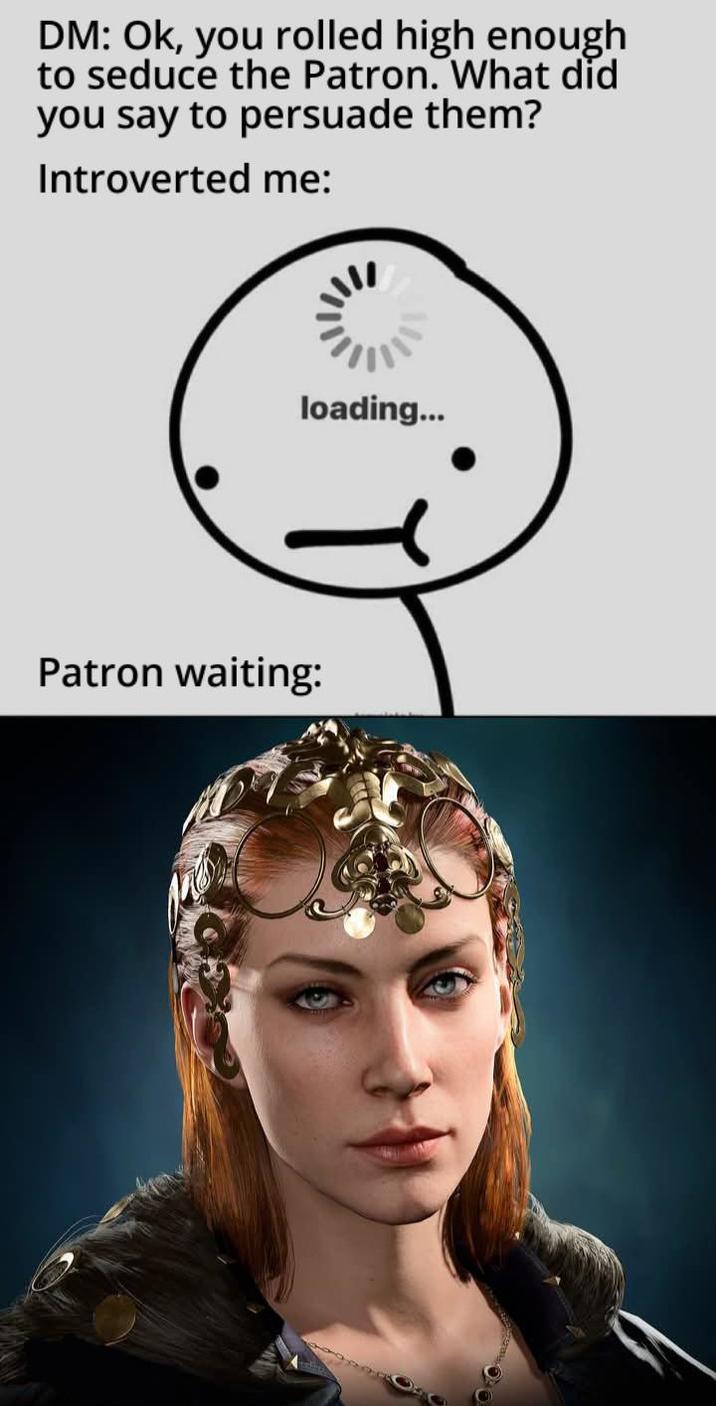 DM: Ok, you rolled high enough to seduce the Patron. What did you say to persuade them? Introverted me: loading... Patron waiting: