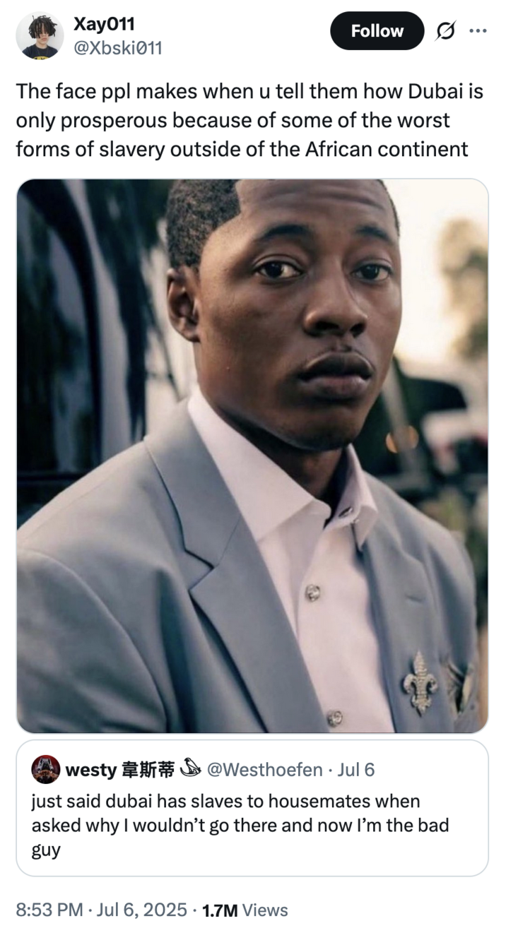 July 6th, 2025 tweet by @Xbski011 X user @Xbski011 tweeted, "The face ppl makes when u tell them how Dubai is only prosperous because of some of the worst forms of slavery outside of the African continent" in response to a tweet that read, "just said dubai has slaves to housemates when asked why I wouldn’t go there and now I’m the bad guy."