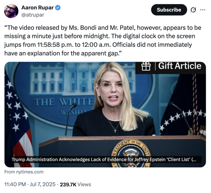 July 7th, 2025 tweet by @atrupar X account @atrupar tweeted a New York Times article alongside an excerpt that read, "The video released by Ms. Bondi and Mr. Patel, however, appears to be missing a minute just before midnight. The digital clock on the screen jumps from 11:58:58 p.m. to 12:00 a.m. Officials did not immediately have an explanation for the apparent gap."
