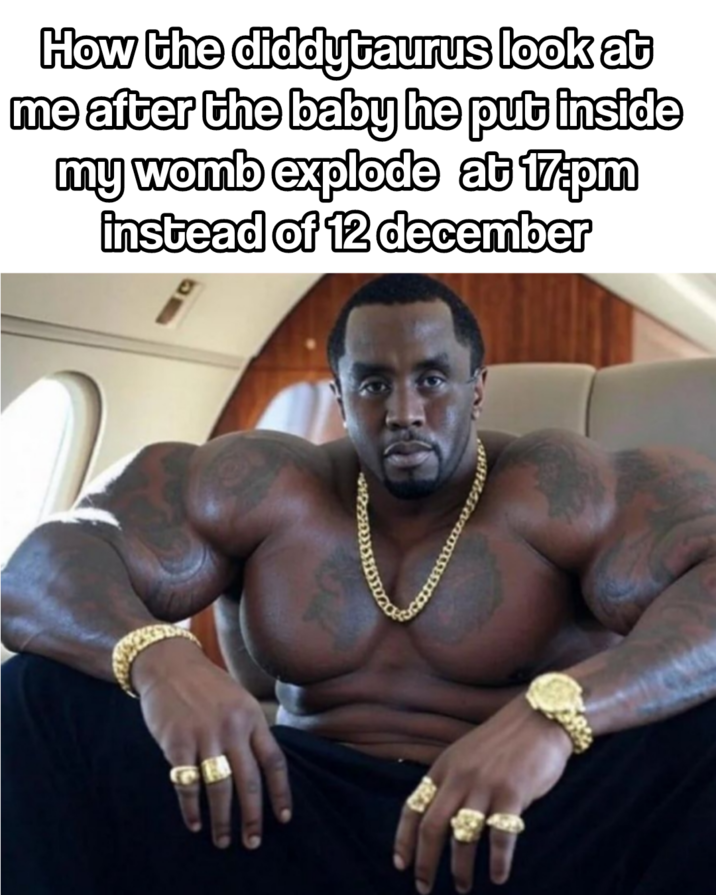 How the diddytaurus look at me after the baby he put inside my womb explode at 17.pm instead of 12 december