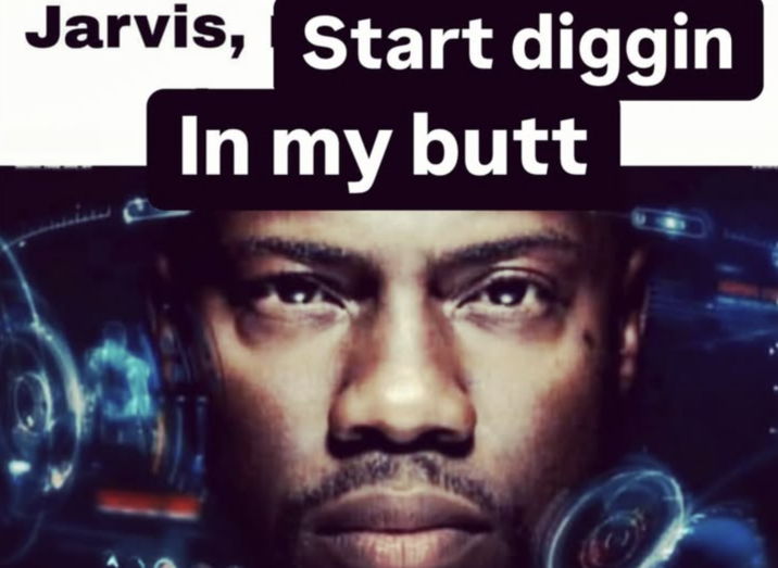 Jarvis, start digging in my butt A "Jarvis Commands":https://knowyourmeme.com/memes/jarvis-commands "meme":https://knowyourmeme.com/memes/memes with comedian "Kevin Hart":https://knowyourmeme.com/memes/people/kevin-hart.