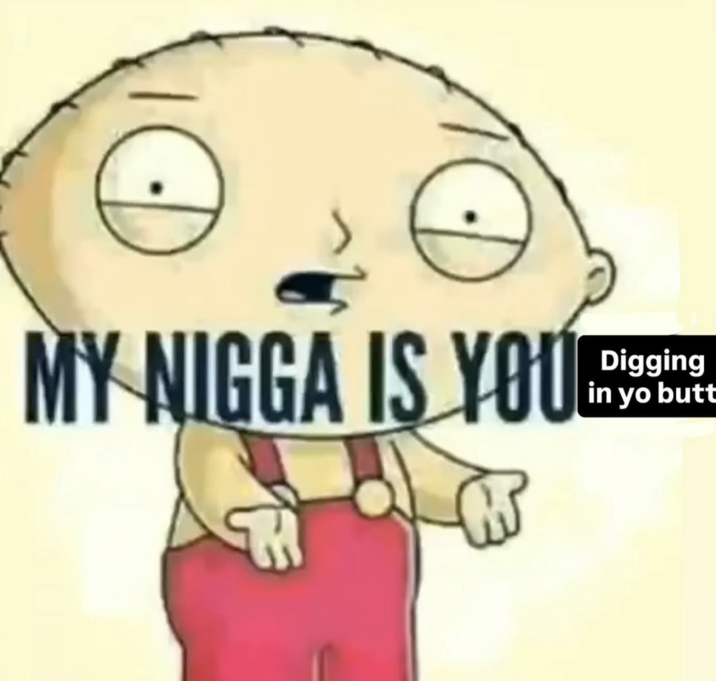 Stewie Griffin "My n---- is you digging in yo butt" A "meme":https://knowyourmeme.com/memes/memes with "Stewie Griffin":https://knowyourmeme.com/search?context=&sort=&q=Stewie+Griffin saying, "My n---- is you digging in yo butt."
