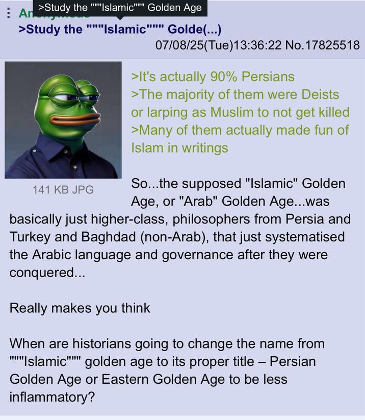 An >Study the "Islamic" Golden Age www >Study the """"Islamic"""" Golde(...) 141 KB JPG 07/08/25(Tue)13:36:22 No. 17825518 >It's actually 90% Persians >The majority of them were Deists or larping as Muslim to not get killed >Many of them actually made fun of Islam in writings So...the supposed "Islamic" Golden Age, or "Arab" Golden Age...was basically just higher-class, philosophers from Persia and Turkey and Baghdad (non-Arab), that just systematised the Arabic language and governance after they were conquered... Really makes you think When are historians going to change the name from Islamic golden age to its proper title – Persian Golden Age or Eastern Golden Age to be less inflammatory?