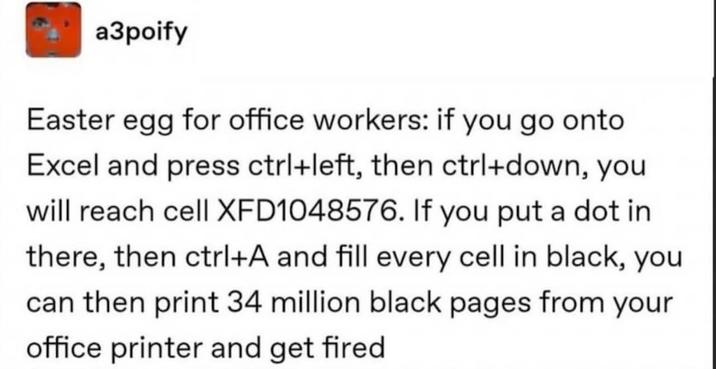 a3poify Easter egg for office workers: if you go onto Excel and press ctrl+left, then ctrl+down, you will reach cell XFD1048576. If you put a dot in there, then ctrl+A and fill every cell in black, you can then print 34 million black pages from your office printer and get fired