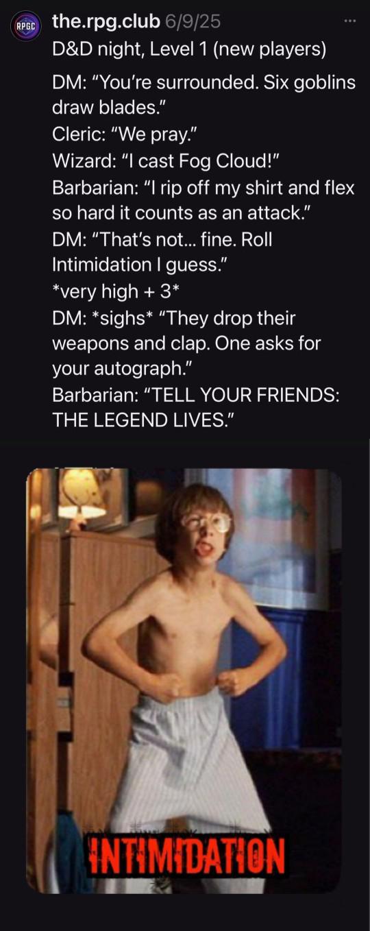 RPGC the.rpg.club 6/9/25 D&D night, Level 1 (new players) DM: "You're surrounded. Six goblins draw blades." Cleric: "We pray." Wizard: "I cast Fog Cloud!" Barbarian: "I rip off my shirt and flex so hard it counts as an attack." DM: "That's not... fine. Roll Intimidation I guess." *very high + 3* DM: *sighs* "They drop their weapons and clap. One asks for your autograph." Barbarian: "TELL YOUR FRIENDS: THE LEGEND LIVES." INTIMIDATION