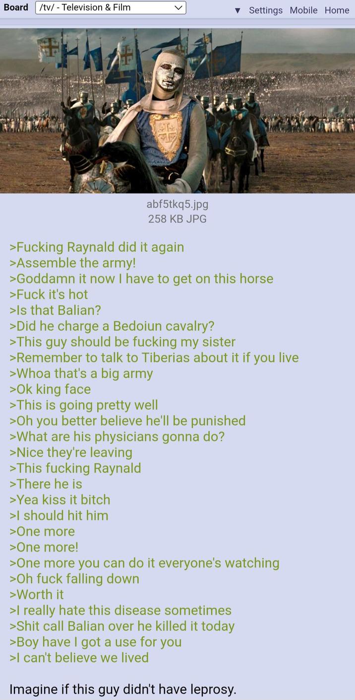 Board /tv/ - Television & Film ▼ Settings Mobile Home T abf5tkq5.jpg 258 KB JPG >F------ Raynald did it again >Assemble the army! >Goddamn it now I have to get on this horse >F--- it's hot >Is that Balian? >Did he charge a Bedoiun cavalry? >This guy should be f------ my sister >Remember to talk to Tiberias about it if you live >Whoa that's a big army >Ok king face >This is going pretty well >Oh you better believe he'll be punished >What are his physicians gonna do? >Nice they're leaving >This f------ Raynald >There he is >Yea kiss it bitch >I should hit him >One more >One more! >One more you can do it everyone's watching >Oh f--- falling down >Worth it >I really hate this disease sometimes >S--- call Balian over he killed it today >Boy have I got a use for you >I can't believe we lived Imagine if this guy didn't have leprosy.