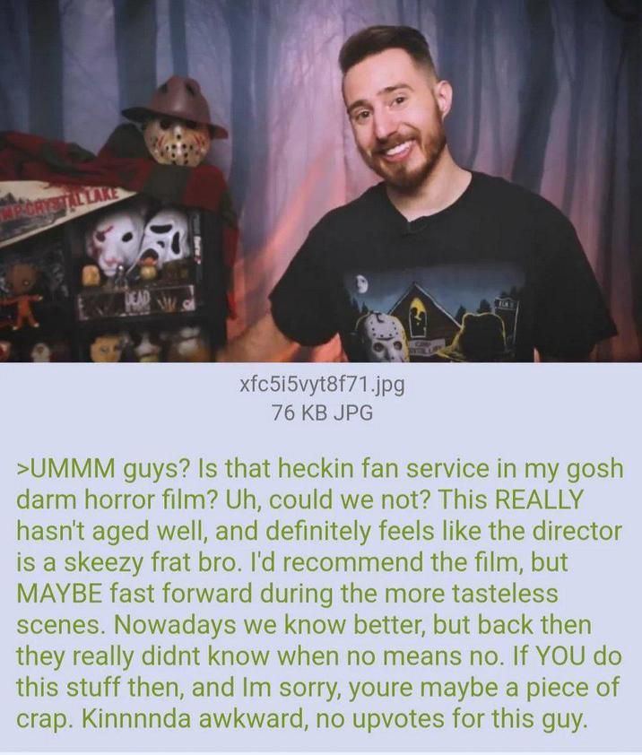MECRYSTAL LAKE xfc5i5vyt8f71.jpg 76 KB JPG >UMMM guys? Is that heckin fan service in my gosh darm horror film? Uh, could we not? This REALLY hasn't aged well, and definitely feels like the director is a skeezy frat bro. I'd recommend the film, but MAYBE fast forward during the more tasteless scenes. Nowadays we know better, but back then they really didnt know when no means no. If YOU do this stuff then, and Im sorry, youre maybe a piece of crap. Kinnnnda awkward, no upvotes for this guy.