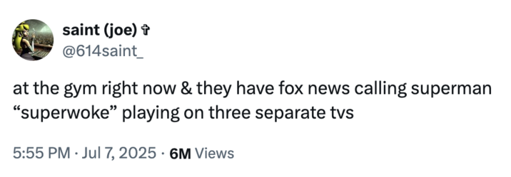 X user @614saint_ posted a tweet on July 7th, 2025 that read, "at the gym right now & they have fox news calling superman “superwoke” playing on three separate tvs." The tweet was posted in reaction to the Fox News backlash against James Gunn describing Superman as an "immigrant."
