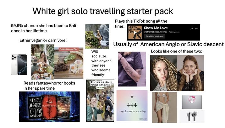 White girl solo travelling starter pack 99.9% chance she has been to Bali once in her lifetime Either vegan or carnivore: Optimal Human Diet Will socialize Plays this TikTok song all the time: SHOW ME LOV Show Me Love wizthemc&bees.n.honey 75.2K videos + Add to music app Usually of American Anglo or Slavic descent Looks like one of these two: Reads fantasy/horror books in her spare time NINTH HOUSE LEIGH BARDUGO The SMOKE AND STONE YEAR of the WITCHING ALEXIS HENDERSON CHAEL R. FLETCHER with anyone they see who seems friendly Everyone is a little famous in Pakistan ARKWAY RIVE 444 angel number meaning CRYSTALS.COM 19