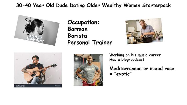 四 nutterstock shutterstock 30-40 Year Old Dude Dating Older Wealthy Women Starterpack shuttersto MESSY MAN BUN shutterstock orila Hnativ shutterstock shuttersto IMAGE 101101 9 Occupation: Barman Barista Personal Trainer ISSA Working on his music career Has a blog/podcast Mediterranean or mixed race = "exotic"