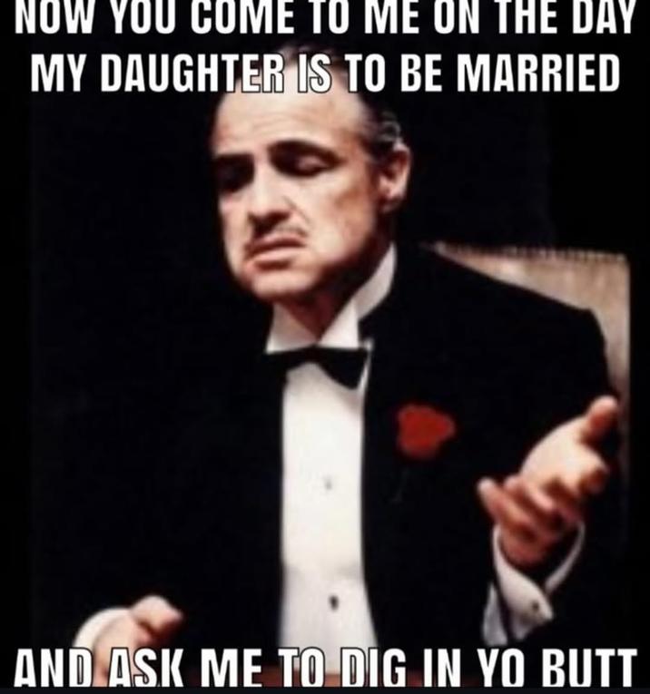NOW YOU COME TO ME ON THE DAY MY DAUGHTER IS TO BE MARRIED AND ASK ME TO DIG IN YO BUTT