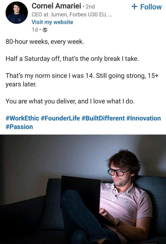 Cornel Amariei - 2nd CEO at .lumen, Forbes U30 EU, ... Visit my website 1d. 80-hour weeks, every week. + Follow Half a Saturday off, that's the only break I take. That's my norm since I was 14. Still going strong, 15+ years later. You are what you deliver, and I love what I do. #WorkEthic #FounderLife #BuiltDifferent #Innovation #Passion