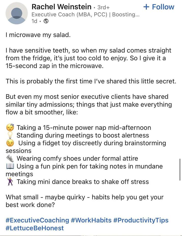 Rachel Weinstein · 3rd+ Executive Coach (MBA, PCC) | Boosting... 1d • I microwave my salad. + Follow I have sensitive teeth, so when my salad comes straight from the fridge, it's just too cold to enjoy. So I give it a 15-second zap in the microwave. This is probably the first time I've shared this little secret. But even my most senior executive clients have shared similar tiny admissions; things that just make everything flow a bit smoother, like: Taking a 15-minute power nap mid-afternoon Standing during meetings to boost alertness Using a fidget toy discreetly during brainstorming sessions Wearing comfy shoes under formal attire Using a fun pink pen for taking notes in mundane meetings Taking mini dance breaks to shake off stress What small maybe quirky - habits help you get your best work done? #ExecutiveCoaching #WorkHabits #ProductivityTips #LettuceBeHonest