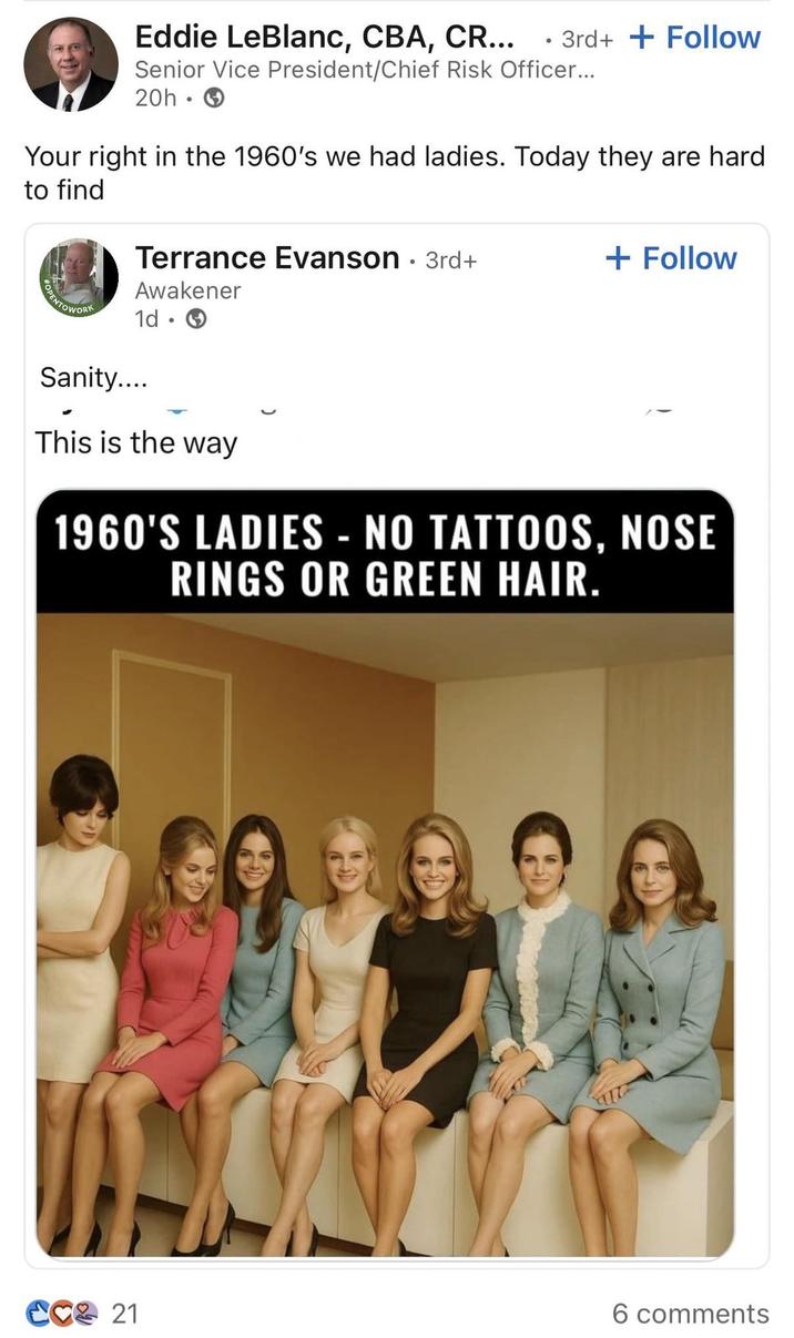 Eddie LeBlanc, CBA, CR... 3rd++ Follow Senior Vice President/Chief Risk Officer... 20h → Your right in the 1960's we had ladies. Today they are hard to find Terrance Evanson • 3rd+ + Follow OPENTOWORK Awakener 1d. Sanity.... This is the way 1960'S LADIES -NO TATTOOS, NOSE RINGS OR GREEN HAIR. CC 21 6 comments