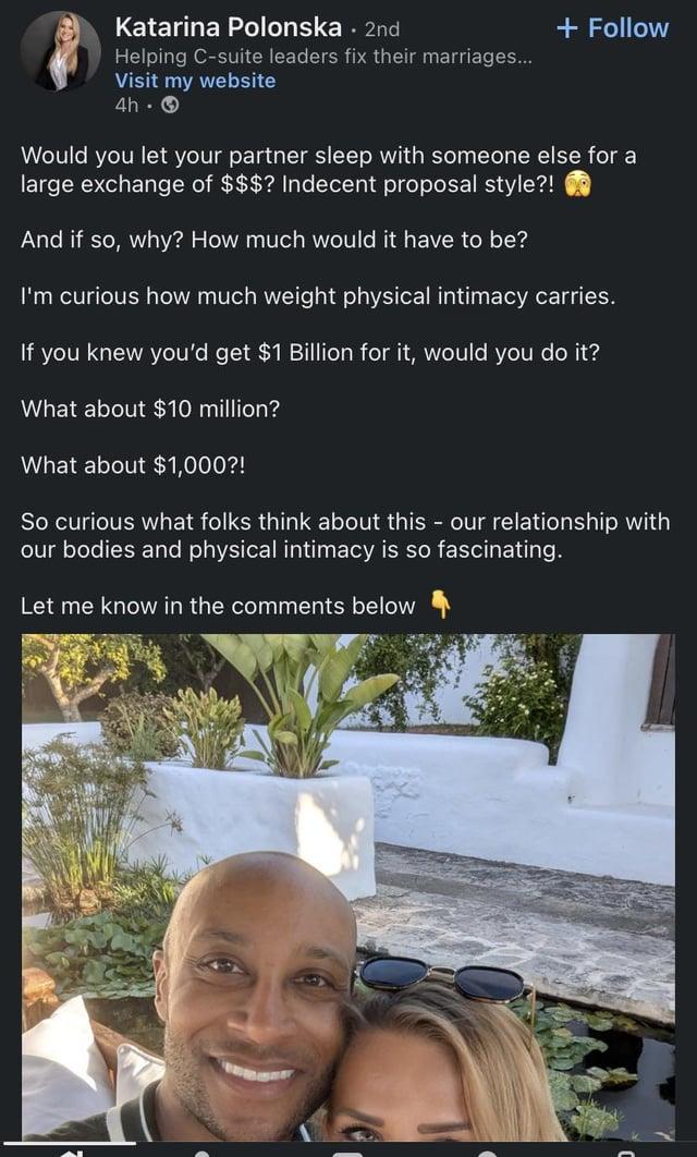 Katarina Polonska. 2nd Helping C-suite leaders fix their marriages... Visit my website 4h- + Follow Would you let your partner sleep with someone else for a large exchange of $$$? Indecent proposal style?! And if so, why? How much would it have to be? I'm curious how much weight physical intimacy carries. If you knew you'd get $1 Billion for it, would you do it? What about $10 million? What about $1,000?! So curious what folks think about this - our relationship with our bodies and physical intimacy is so fascinating. Let me know in the comments below