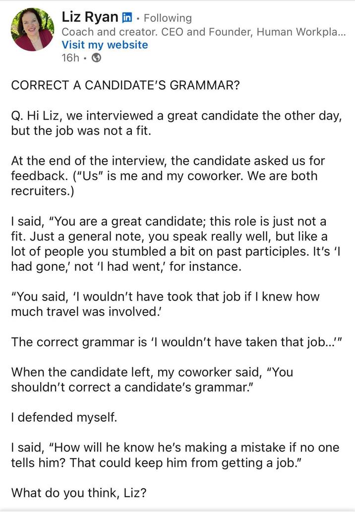 Liz Ryan in. Following Coach and creator. CEO and Founder, Human Workpla... Visit my website 16h. CORRECT A CANDIDATE'S GRAMMAR? Q. Hi Liz, we interviewed a great candidate the other day, but the job was not a fit. At the end of the interview, the candidate asked us for feedback. ("Us" is me and my coworker. We are both recruiters.) I said, "You are a great candidate; this role is just not a fit. Just a general note, you speak really well, but like a lot of people you stumbled a bit on past participles. It's 'l had gone,' not 'I had went,' for instance. "You said, 'I wouldn't have took that job if I knew how much travel was involved. The correct grammar is 'I wouldn't have taken that job..."" When the candidate left, my coworker said, "You shouldn't correct a candidate's grammar." I defended myself. I said, "How will he know he's making a mistake if no one tells him? That could keep him from getting a job." What do you think, Liz?