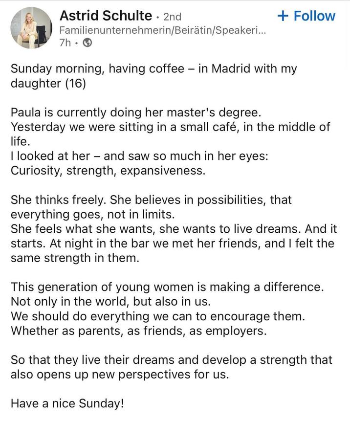 Astrid Schulte • 2nd Familienunternehmerin/Beirätin/Speakeri... 7h → + Follow Sunday morning, having coffee - in Madrid with my daughter (16) Paula is currently doing her master's degree. Yesterday we were sitting in a small café, in the middle of life. I looked at her - and saw so much in her eyes: Curiosity, strength, expansiveness. She thinks freely. She believes in possibilities, that everything goes, not in limits. She feels what she wants, she wants to live dreams. And it starts. At night in the bar we met her friends, and I felt the same strength in them. This generation of young women is making a difference. Not only in the world, but also in us. We should do everything we can to encourage them. Whether as parents, as friends, as employers. So that they live their dreams and develop a strength that also opens up new perspectives for us. Have a nice Sunday!