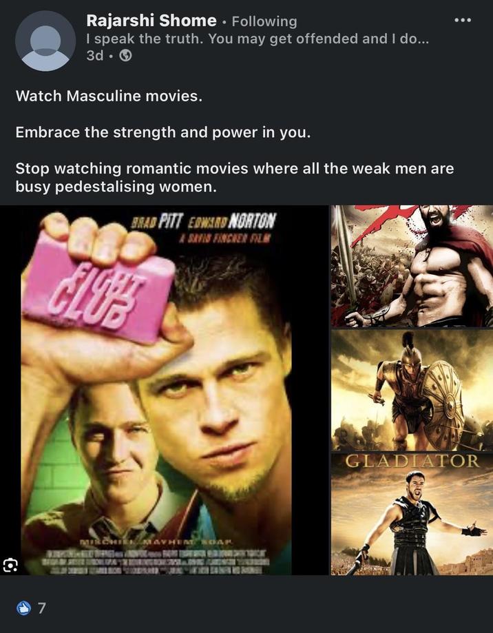 Rajarshi Shome. Following I speak the truth. You may get offended and I do... 3d-> Watch Masculine movies. Embrace the strength and power in you. Stop watching romantic movies where all the weak men are busy pedestalising women. BRAD PITT EDWARD NORTON CLOPE A SAVID FINCHER FILM 7 MIRCHIEN MAYHEM SOAR GLADIATOR