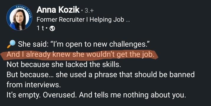 Career Coach Anna Kozik. 3.+ Former Recruiter I Helping Job ... 11. She said: "I'm open to new challenges." And I already knew she wouldn't get the job. Not because she lacked the skills. But because... she used a phrase that should be banned from interviews. It's empty. Overused. And tells me nothing about you.