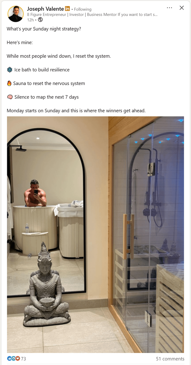 Joseph Valente in. Following 8 Figure Entrepreneur | Investor | Business Mentor If you want to start s... 12h What's your Sunday night strategy? Here's mine: While most people wind down, I reset the system. Ice bath to build resilience Sauna to reset the nervous system Silence to map the next 7 days Monday starts on Sunday and this is where the winners get ahead. CEO 73 51 comments