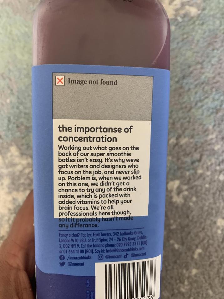 ☑Image not found the importanse of concentration Working out what goes on the back of our super smoothie botles isn't easy. It's why weve got writers and designers who focus on the job, and never slip up. Porblem is, when we worked on this one, we didn't get a chance to try any of the drink inside, which is packed with added vitamins to help your brain focus. We're all professsionals here though, so it it probably hasn't made any differance. Fancy a chat? Pop by: Fruit Towers, 342 Ladbroke Grove, London W10 5BU, or Fruit Spire, 24-26 City Quay, Dublin 2, D02 NY19. Call the banana phone: 020 7993 3311 (UK) or 01 664 4100 (ROI). Say hi: hello@innocentdrinks.com /innocentdrinks @innocent @innocent @innocent 996 X 9*05