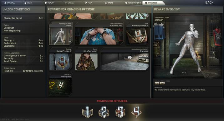 GEAR HEALTH + OVERALL UNLOCK CONDITIONS SKILLS MAP TASKS ACHIEVEMENTS PRESTIGE REWARDS FOR OBTAINING PRESTIGE Character level 1/55 Mannequin pose Jomoon Tasks: Collector New Beginning 16 Tactical clothing Item Blue Hawaii shirt Armband (Prestige 4) Skills: Strength 0/20 Endurance 0/20 Charisma 0/20 Item Dogtag Hideout customization Gray wood Dogtag (Prestige 4) Get a Paw poster Hideout upgrades: Intelligence Center 012 Security 013 Rest Space 013 Obtain items: Roubles 1000000/20000000 0.16.8.0.37972 Beta version Unique ID Prestige icon 24 PREVIOUS LEVEL NOT CLAIMED 1834 REWARD OVERVIEW Mannequin pose Jomoon AVAILABLE IN GAME MODES: PvP PvE DESCRIPTION: The creator of this mannequin was clearly into very bizarre things. BACK 09 Rea it Up