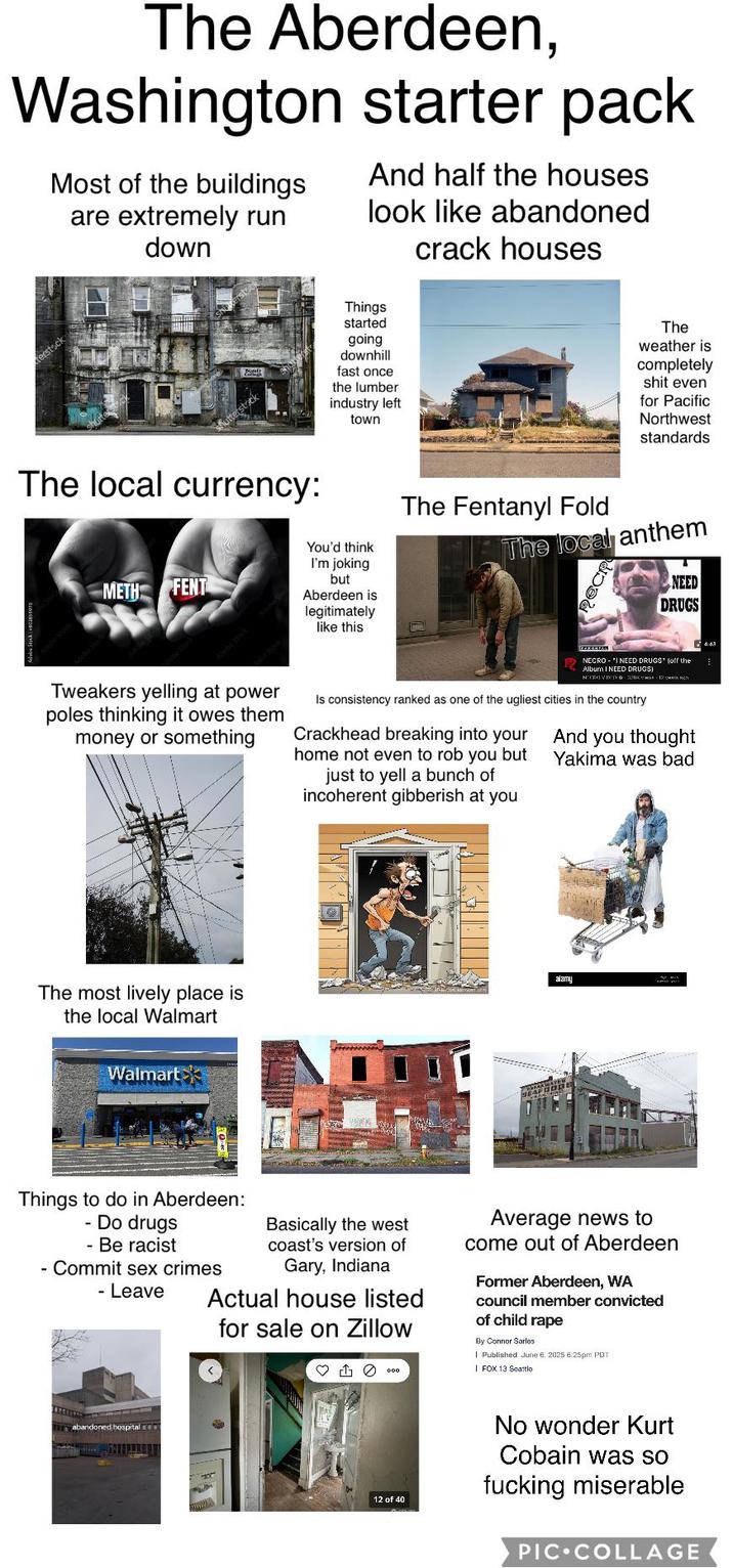 The Aberdeen, Washington starter pack Most of the buildings are extremely run down And half the houses look like abandoned crack houses The local currency: Things started going downhill fast once the lumber industry left town The weather is completely s--- even for Pacific Northwest standards METH FENT You'd think I'm joking but Aberdeen is legitimately like this The Fentanyl Fold The local anthem NEED DRUGS Tweakers yelling at power poles thinking it owes them money or something NECRO-'I NEED DRUGS" (off the Album I NEED DRUGS) Нотные - 12 уметь мест Is consistency ranked as one of the ugliest cities in the country Crackhead breaking into your home not even to rob you but just to yell a bunch of incoherent gibberish at you you thought And Yakima was bad 4:43 The most lively place is the local Walmart Walmart alamy Things to do in Aberdeen: - Do drugs - Be racist - Commit sex crimes - Leave Basically the west coast's version of Gary, Indiana Actual house listed for sale on Zillow Average news to come out of Aberdeen Former Aberdeen, WA council member convicted of child r--- By Connor Sarlos. Published June 6, 2025 6:25pm PDT | FOX 13 Seattle abandoned hospital 12 of 40 No wonder Kurt Cobain was so f------ miserable PIC COLLAGE