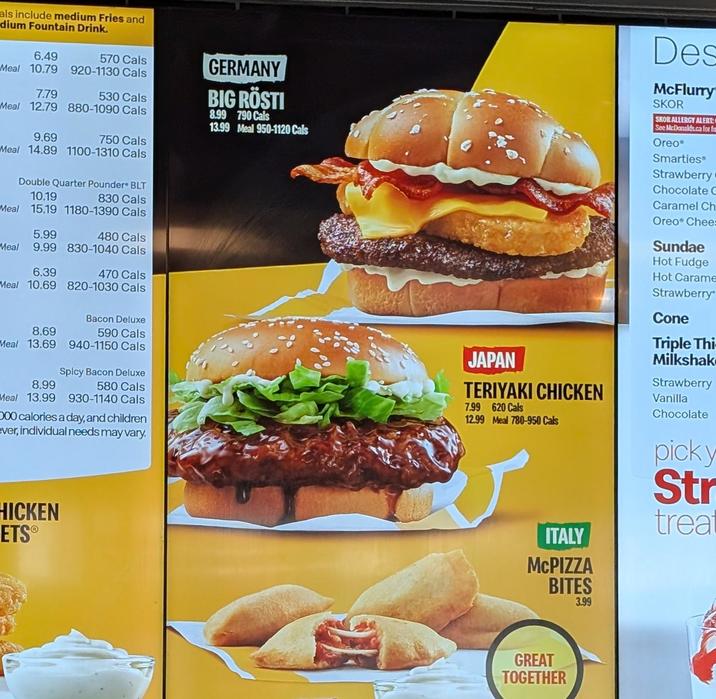 als include medium Fries and dium Fountain Drink. 6.49 570 Cals Meal 10.79 920-1130 Cals 7.79 530 Cals Meal 12.79 880-1090 Cals 9.69 750 Cals Meal 14.89 1100-1310 Cals Double Quarter Pounder BLT 10.19 830 Cals Meal 15.19 1180-1390 Cals Meal 9.99 830-1040 Cals 6.39 470 Cals Meal 10.69 820-1030 Cals 5.99 480 Cals GERMANY BIG RÖSTI 8.99 790 Cals 13.99 Meal 950-1120 Cals Des McFlurry SKOR SKOR ALLERGY ALERT: See McDonalds.ca for fo Oreo® Smarties Strawberry Chocolate C Caramel Ch Oreo Chee Sundae Hot Fudge Hot Carame Strawberry Bacon Deluxe 8.69 590 Cals Meal 13.69 8.99 Meal 13.99 940-1150 Cals Spicy Bacon Deluxe 580 Cals 930-1140 Cals 000 calories a day, and children ever, individual needs may vary. HICKEN ETS® JAPAN TERIYAKI CHICKEN 7.99 620 Cals 12.99 Meal 780-950 Cals ITALY McPIZZA BITES 3.99 Cone Triple Thi Milkshak Strawberry Vanilla Chocolate picky Str treat GREAT TOGETHER