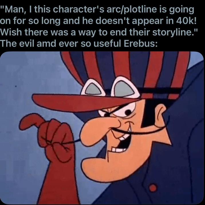 "Man, I this character's arc/plotline is going on for so long and he doesn't appear in 40k! Wish there was a way to end their storyline." The evil amd ever so useful Erebus: