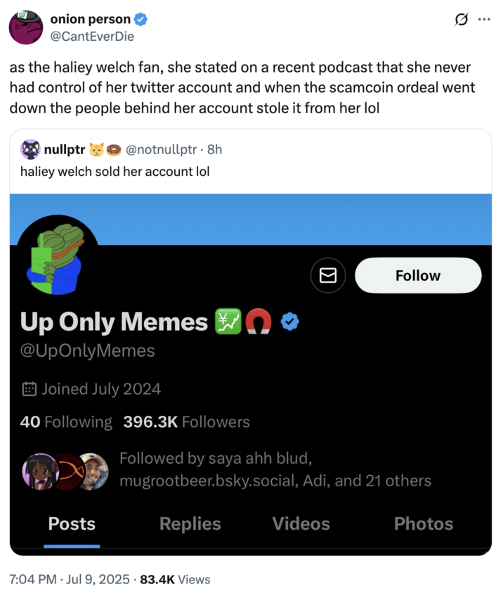 On July 9th, 2025, X user @CantEverDie tweeted, "as the haliey welch fan, she stated on a recent podcast that she never had control of her twitter account and when the scamcoin ordeal went down the people behind her account stole it from her lol." 
