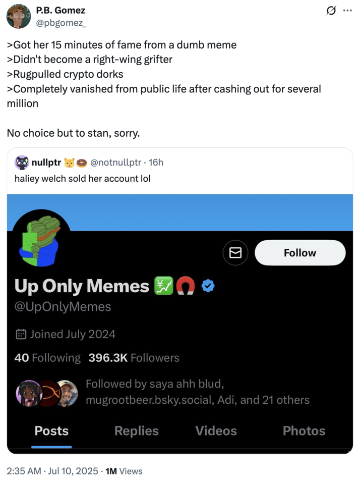 X user @pbgomez_ quoted a tweet about the Hawk Tuah girl Haliey Welch "selling" her account, writing, ">Got her 15 minutes of fame from a dumb meme
>Didn't become a right-wing grifter
>Rugpulled crypto dorks
>Completely vanished from public life after cashing out for several million 

No choice but to stan, sorry."