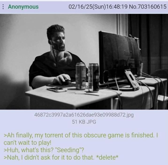 Anonymous 02/16/25(Sun)16:48:19 No.703160615 46872c3997a2a61626dae93e09988d72.jpg 51 KB JPG >Ah finally, my torrent of this obscure game is finished. I can't wait to play! >Huh, what's this? "Seeding"? >Nah, I didn't ask for it to do that. *delete*