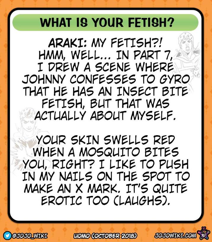 WHAT IS YOUR FETISH? ARAKI: MY FETISH?! HMM, WELL... IN PART 7, I DREW A SCENE WHERE JOHNNY CONFESSES TO GYRO THAT HE HAS AN INSECT BITE FETISH, BUT THAT WAS ACTUALLY ABOUT MYSELF. YOUR SKIN SWELLS RED WHEN A MOSQUITO BITES YOU, RIGHT? I LIKE TO PUSH IN MY NAILS ON THE SPOT TO MAKE AN X MARK. IT'S QUITE EROTIC TOO (LAUGHS). @JOJO WIKI LIOMO COCTOBER 2018) JOJOWIKI.COM