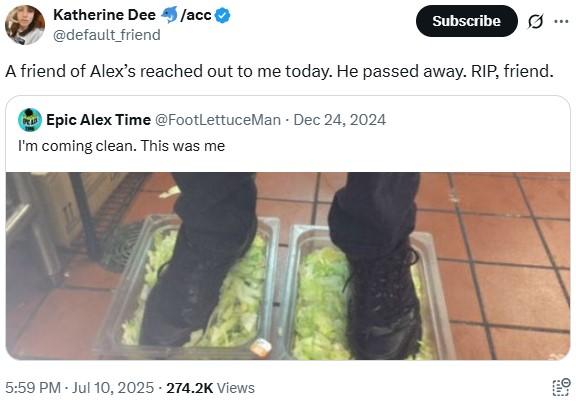 Katherine Dee /acc @default_friend Subscribe A friend of Alex's reached out to me today. He passed away. RIP, friend. Epic Alex Time @FootLettuceMan Dec 24, 2024 I'm coming clean. This was me 5:59 PM - Jul 10, 2025 - 274.2K Views