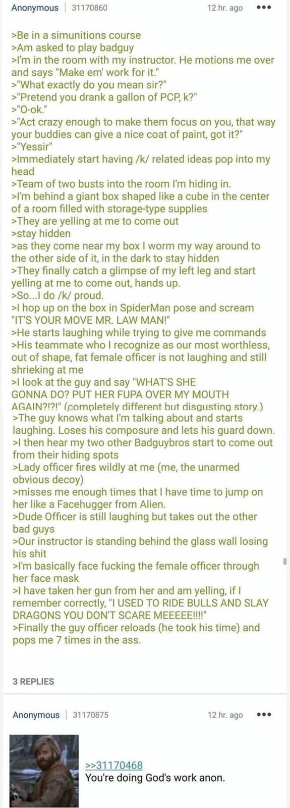 Anonymous 31170860 >Be in a simunitions course >Am asked to play badguy 12 hr. ago 000 >I'm in the room with my instructor. He motions me over and says "Make em' work for it." >"What exactly do you mean sir?" >"Pretend you drank a gallon of PCP, k?" >"O-ok." >"Act crazy enough to make them focus on you, that way your buddies can give a nice coat of paint, got it?" >"Yessir" >Immediately start having /k/ related ideas pop into my head >Team of two busts into the room I'm hiding in. >I'm behind a giant box shaped like a cube in the center of a room filled with storage-type supplies >They are yelling at me to come out >stay hidden >as they come near my box I worm my way around to the other side of it, in the dark to stay hidden >They finally catch a glimpse of my left leg and start yelling at me to come out, hands up. >So...I do /k/ proud. >I hop up on the box in SpiderMan pose and scream "IT'S YOUR MOVE MR. LAW MAN!" >He starts laughing while trying to give me commands >His teammate who I recognize as our most worthless, out of shape, fat female officer is not laughing and still shrieking at me >I look at the guy and say "WHAT'S SHE GONNA DO? PUT HER FUPA OVER MY MOUTH AGAIN?!?!" (completely different but disgusting story.) >The guy knows what I'm talking about and starts laughing. Loses his composure and lets his guard down. >I then hear my two other Badguybros start to come out from their hiding spots >Lady officer fires wildly at me (me, the unarmed obvious decoy) >misses me enough times that I have time to jump on her like a Facehugger from Alien. >Dude Officer is still laughing but takes out the other bad guys >Our instructor is standing behind the glass wall losing his s--- >I'm basically face f------ the female officer through her face mask >I have taken her gun from her and am yelling, if I remember correctly, "I USED TO RIDE BULLS AND SLAY DRAGONS YOU DON'T SCARE MEEEEE!!!!" >Finally the guy officer reloads (he took his time) and pops me 7 times in the ass. 3 REPLIES Anonymous 31170875 12 hr. ago 000 >>31170468 You're doing God's work anon.