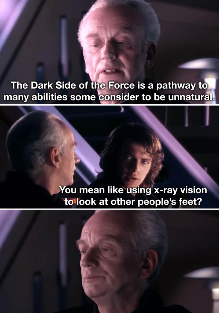 The Dark Side of the Force is a pathway to many abilities some consider to be unnatural. You mean like using x-ray vision to look at other people's feet?