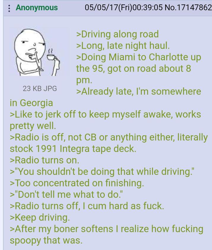 Anonymous 23 KB JPG in Georgia 05/05/17(Fri)00:39:05 No.17147862 >Driving along road >Long, late night haul. >Doing Miami to Charlotte up the 95, got on road about 8 pm. >Already late, I'm somewhere >Like to j------- to keep myself awake, works pretty well. >Radio is off, not CB or anything either, literally stock 1991 Integra tape deck. >Radio turns on. >"You shouldn't be doing that while driving." >Too concentrated on finishing. >"Don't tell me what to do." >Radio turns off, I c-- hard as f---. >Keep driving. >After my boner softens I realize how f------ spoopy that was.