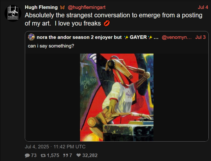 FLEMING LLUSTRATION Hugh Fleming @hughflemingart Jul 4 Absolutely the strangest conversation to emerge from a posting of my art. I love you freaks nora the andor season 2 enjoyer but → GAYER + ... @venomyn... Jul 3 can i say something? ugh199 Jul 4, 2025 - 11:42 PM UTC 73 £1,575 557 ♥32,282 ROGE