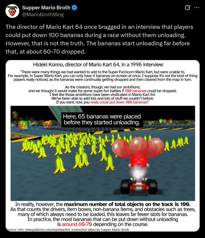 Supper Mario Broth @MarioBrothBlog 0 The director of Mario Kart 64 once bragged in an interview that players could put down 100 bananas during a race without them unloading. However, that is not the truth. The bananas start unloading far before that, at about 60-70 dropped. Hideki Konno, director of Mario Kart 64, in a 1996 interview: "There were many things we had wanted to add to the Super Famicom Mario Kart, but were unable to. For example, in Super Mario Kart, you can only have 4 bananas on-screen at once. I suppose it's not the kind of thing players really noticed, as the bananas were continually getting dropped and then cleared from the map in tum. As the creators, though, we had our ambitions, and we thought it would make for some super-fun battles if 100 bananas could be dropped. I feel like those ambitions have been vindicated in Mario Kart 64. We've been able to add lots and lots of stuff we couldn't before. If you want, now, you really could put down 100 bananas!" Here, 65 bananas were placed before they started unloading. ллли мем In reality, however, the maximum number of total objects on the track is 100. As that counts the drivers, item boxes, non-banana items, and obstacles such as trees, many of which always need to be loaded, this leaves far fewer slots for bananas. In practice, the most bananas that can be put down without unloading is around 60-70 depending on the course. Source: info: shmuplations.com/mariokart64; screenshot taken by Supper Mario Broth