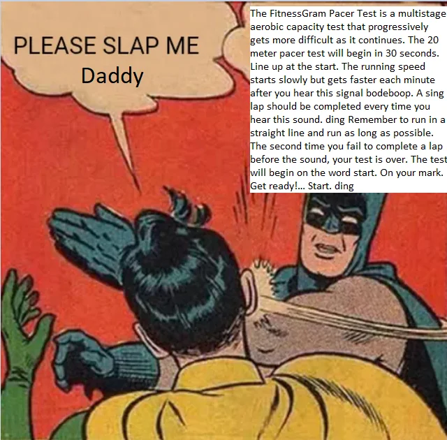 PLEASE SLAP ME Daddy The FitnessGram Pacer Test is a multistage aerobic capacity test that progressively gets more difficult as it continues. The 20 meter pacer test will begin in 30 seconds. Line up at the start. The running speed starts slowly but gets faster each minute after you hear this signal bodeboop. A sing lap should be completed every time you hear this sound. ding Remember to run in a straight line and run as long as possible. The second time you fail to complete a lap before the sound, your test is over. The test will begin on the word start. On your mark. Get ready!... Start. ding