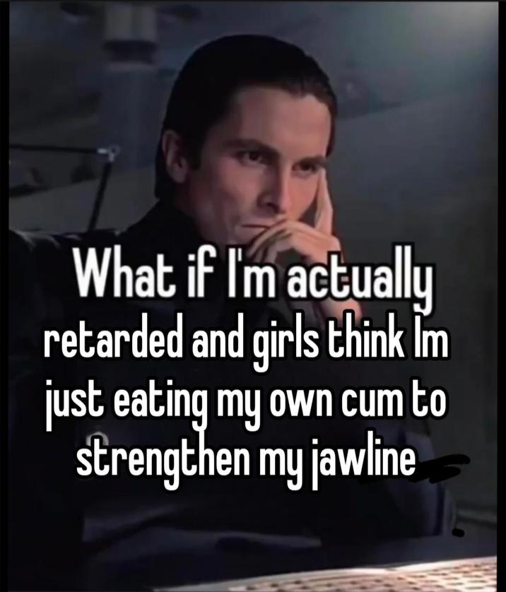 What if I'm actually retarded and girls think I'm just eating my own c-- to strengthen my jawline