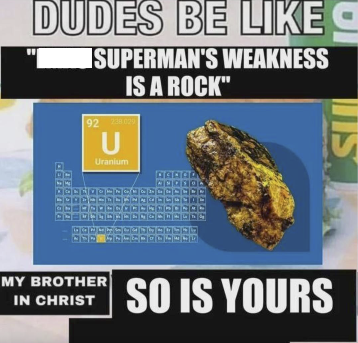 DUDES BE LIKE ISUPERMAN'S WEAKNESS IS A ROCK" 92 2:38.029 U Uranium Ce P Th Ir Pt Au Hg Tl Pb Bi Po At 5 Sm Eu Gd Tb Dy Ho Er Tm Yb Cf Es Fm MY BROTHER IN CHRIST SO IS YOURS