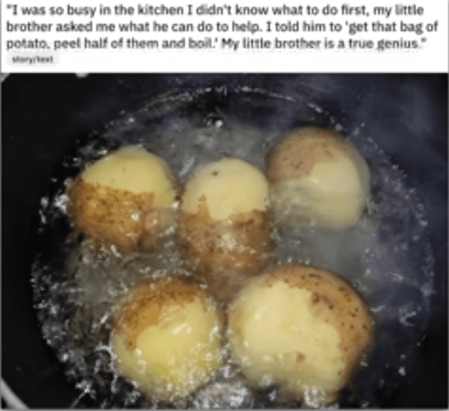 "I was so busy in the kitchen I didn't know what to do first, my little brother asked me what he can do to help. I told him to 'get that bag of potato, peel half of them and boil. My little brother is a true genius."