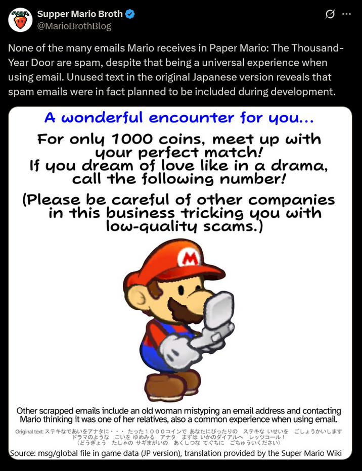 SK Supper Mario Broth @MarioBrothBlog None of the many emails Mario receives in Paper Mario: The Thousand- Year Door are spam, despite that being a universal experience when using email. Unused text in the original Japanese version reveals that spam emails were in fact planned to be included during development. A wonderful encounter for you... For only 1000 coins, meet up with your perfect match! If you dream of love like in a drama, call the following number! (Please be careful of other companies in this business tricking you with low-quality scams.) ... Other scrapped emails include an old woman mistyping an email address and contacting Mario thinking it was one of her relatives, also a common experience when using email. Original text: ステキなであいをアナタに・・・ たった1000コインで あなたにぴったりのステキないせいを ごしょうかいします ドラマのようなこいを ゆめみる アナタ まずは いかのダイアルへ レッツコール! (どうぎょう たしゃのサギまがいの あくしつなぐちにごちゅういください) Source: msg/global file in game data (JP version), translation provided by the Super Mario Wiki