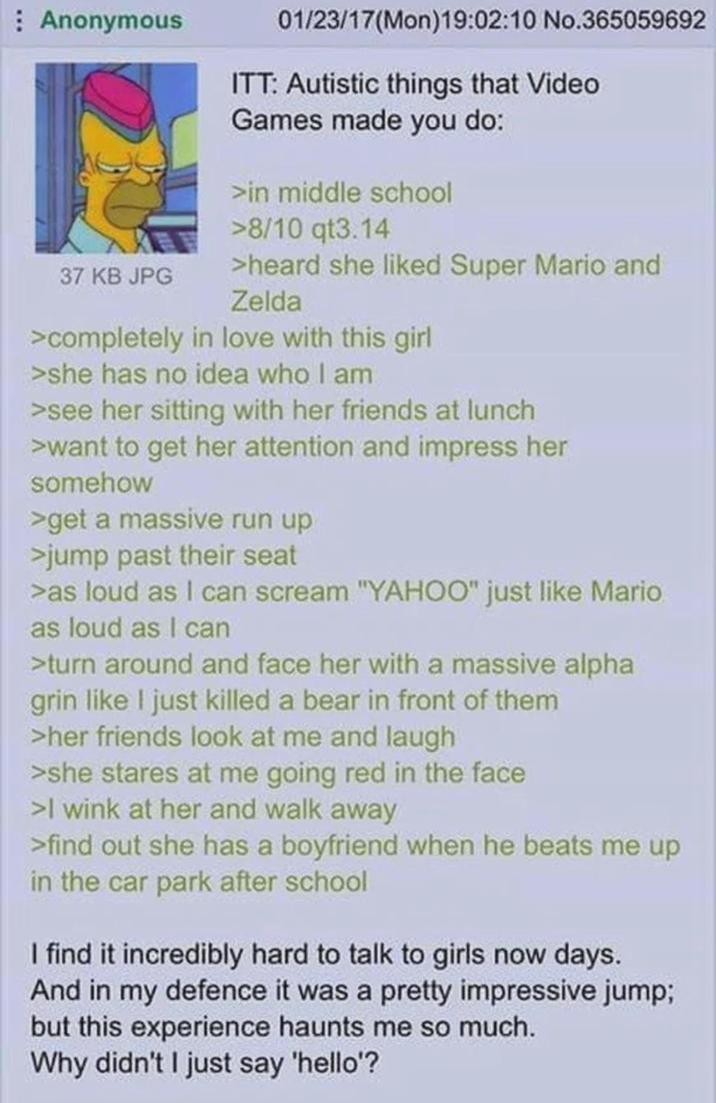 Anonymous 37 KB JPG 01/23/17(Mon)19:02:10 No.365059692 ITT: Autistic things that Video Games made you do: >in middle school >8/10 qt3.14 >heard she liked Super Mario and Zelda >completely in love with this girl >she has no idea who I am >see her sitting with her friends at lunch >want to get her attention and impress her somehow >get a massive run up >jump past their seat >as loud as I can scream "YAHOO" just like Mario as loud as I can >turn around and face her with a massive alpha grin like I just killed a bear in front of them >her friends look at me and laugh >she stares at me going red in the face >I wink at her and walk away >find out she has a boyfriend when he beats me up in the car park after school I find it incredibly hard to talk to girls now days. And in my defence it was a pretty impressive jump; but this experience haunts me so much. Why didn't I just say 'hello'?