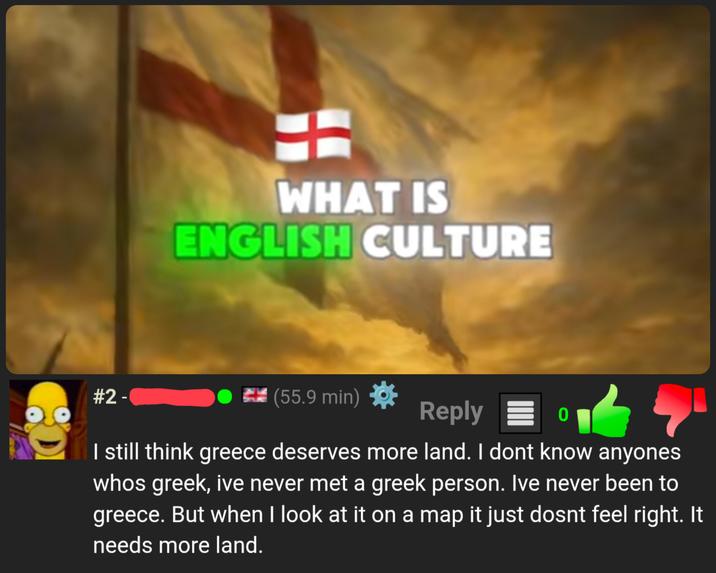 #2 - WHAT IS ENGLISH CULTURE (55.9 min) Reply 0 I still think greece deserves more land. I dont know anyones whos greek, ive never met a greek person. Ive never been to greece. But when I look at it on a map it just dosnt feel right. It needs more land.